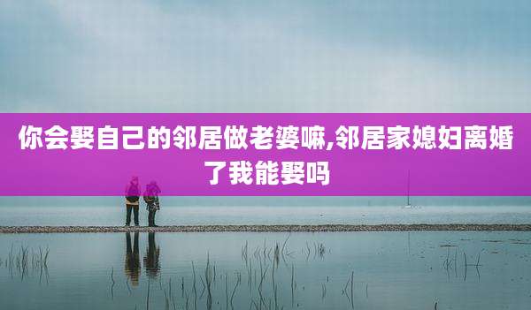 你会娶自己的邻居做老婆嘛,邻居家媳妇离婚了我能娶吗