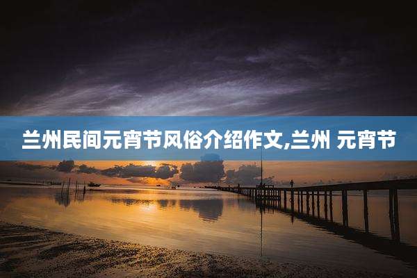 兰州民间元宵节风俗介绍作文,兰州 元宵节