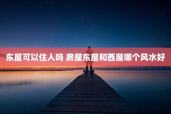 东屋可以住人吗 房屋东屋和西屋哪个风水好