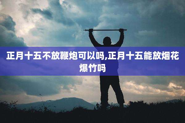 正月十五不放鞭炮可以吗,正月十五能放烟花爆竹吗