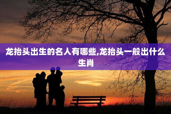 龙抬头出生的名人有哪些,龙抬头一般出什么生肖
