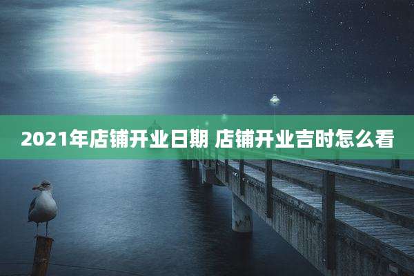 2021年店铺开业日期 店铺开业吉时怎么看