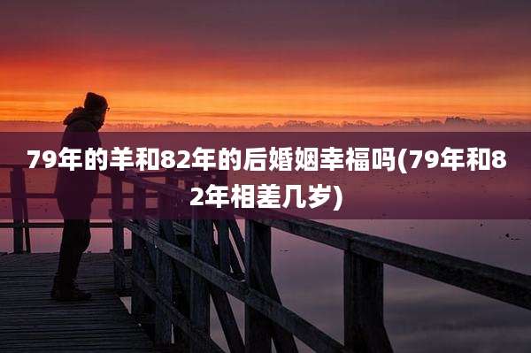 79年的羊和82年的后婚姻幸福吗(79年和82年相差几岁)