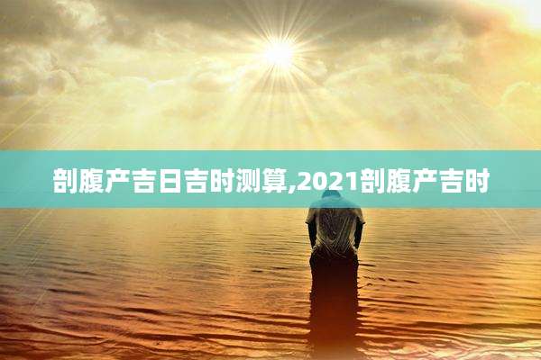剖腹产吉日吉时测算,2021剖腹产吉时