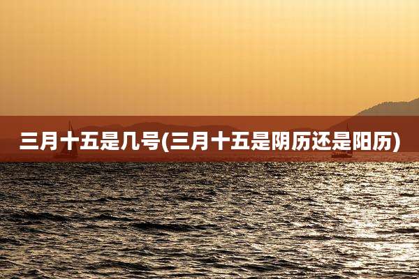 三月十五是几号(三月十五是阴历还是阳历)