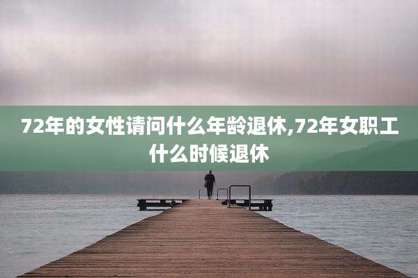 72年的女性请问什么年龄退休,72年女职工什么时候退休