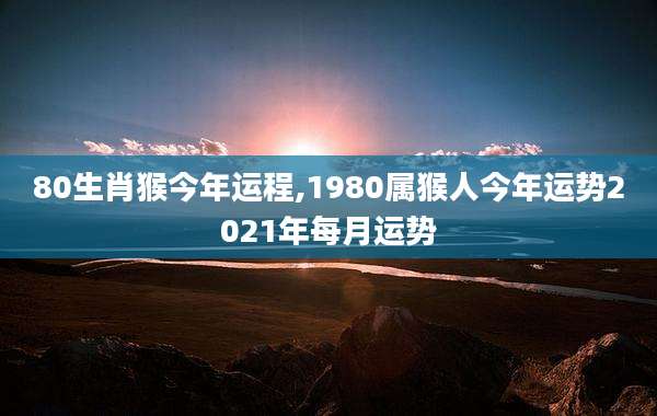 80生肖猴今年运程,1980属猴人今年运势2021年每月运势