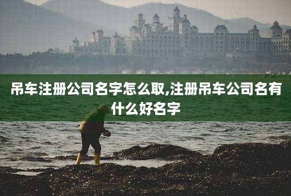 吊车注册公司名字怎么取,注册吊车公司名有什么好名字