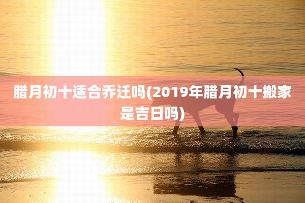 腊月初十适合乔迁吗(2019年腊月初十搬家是吉日吗)