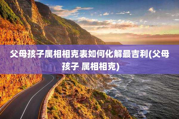 父母孩子属相相克表如何化解最吉利(父母 孩子 属相相克)
