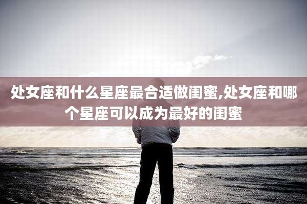 处女座和什么星座最合适做闺蜜,处女座和哪个星座可以成为最好的闺蜜