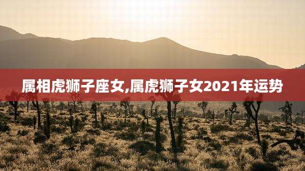 属相虎狮子座女,属虎狮子女2021年运势