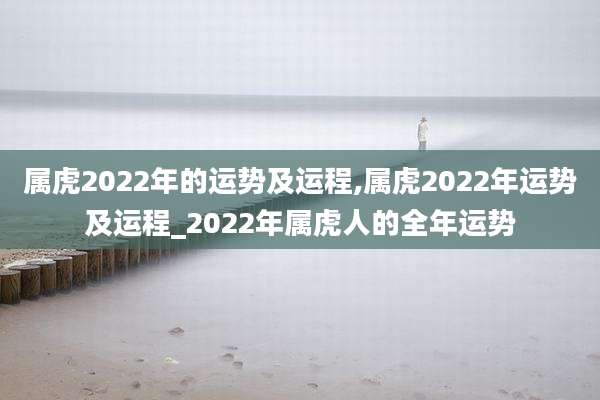 属虎2022年的运势及运程,属虎2022年运势及运程_2022年属虎人的全年运势