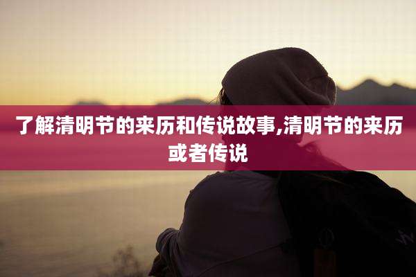 了解清明节的来历和传说故事,清明节的来历或者传说