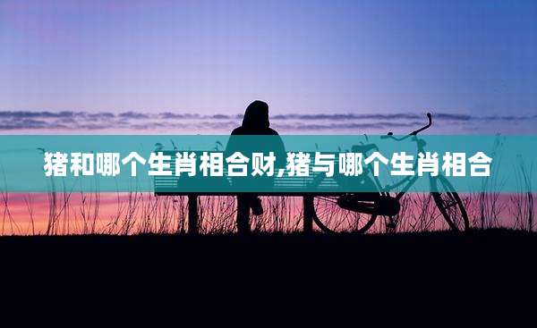 猪和哪个生肖相合财,猪与哪个生肖相合