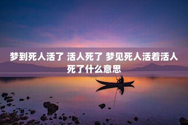 梦到死人活了 活人死了 梦见死人活着活人死了什么意思