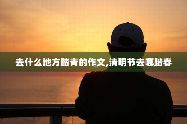 去什么地方踏青的作文,清明节去哪踏春