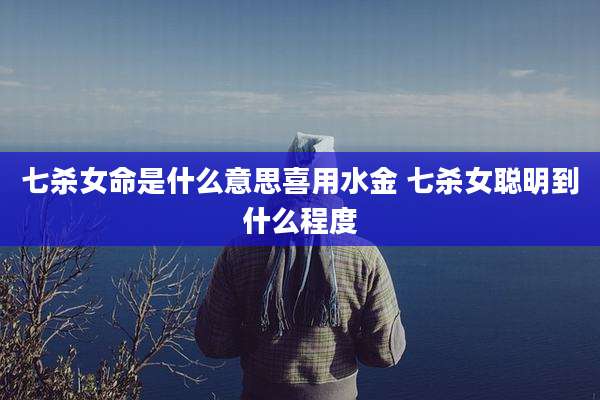 七杀女命是什么意思喜用水金 七杀女聪明到什么程度