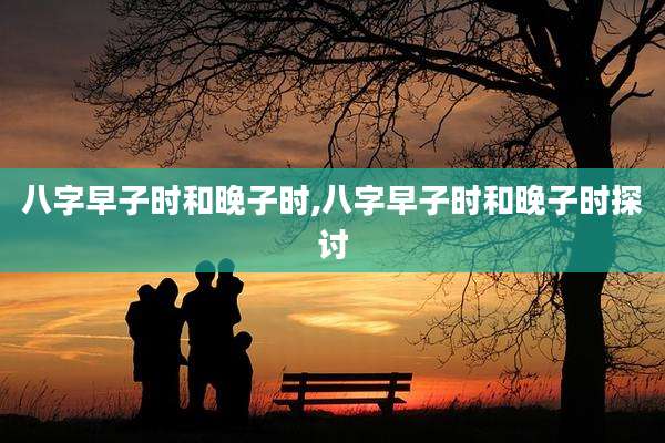 八字早子时和晚子时,八字早子时和晚子时探讨
