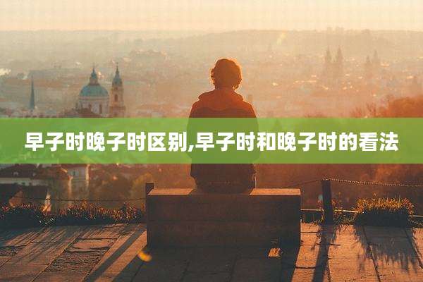 早子时晚子时区别,早子时和晚子时的看法