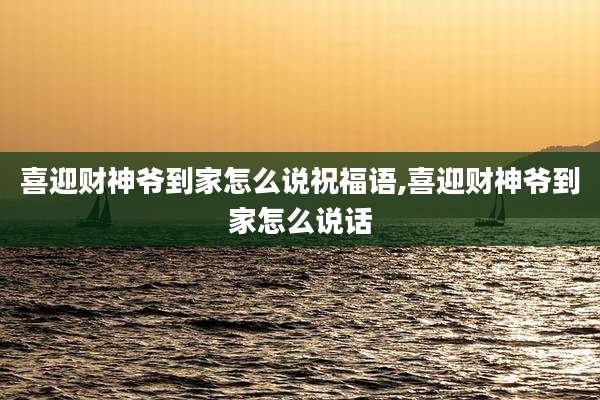 喜迎财神爷到家怎么说祝福语,喜迎财神爷到家怎么说话