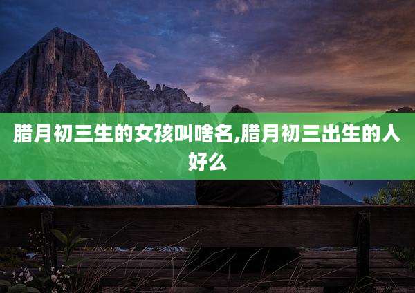 腊月初三生的女孩叫啥名,腊月初三出生的人好么