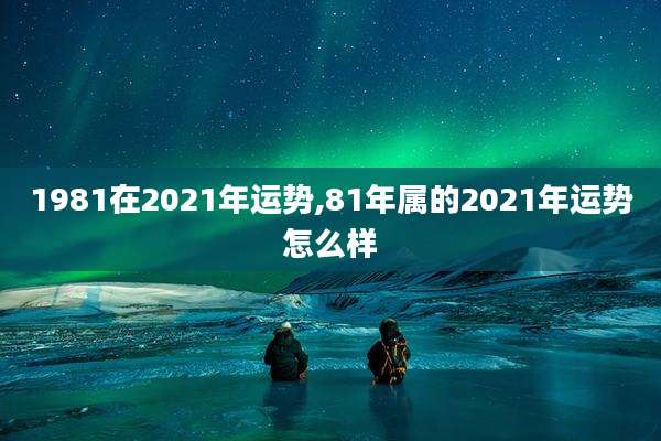 1981在2021年运势,81年属的2021年运势怎么样