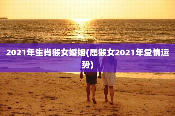 2021年生肖猴女婚姻(属猴女2021年爱情运势)