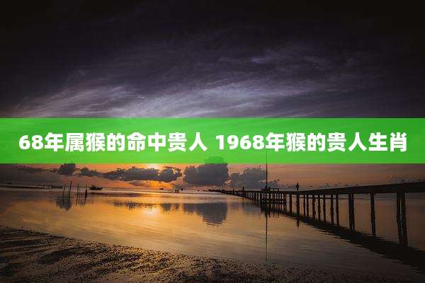 68年属猴的命中贵人 1968年猴的贵人生肖