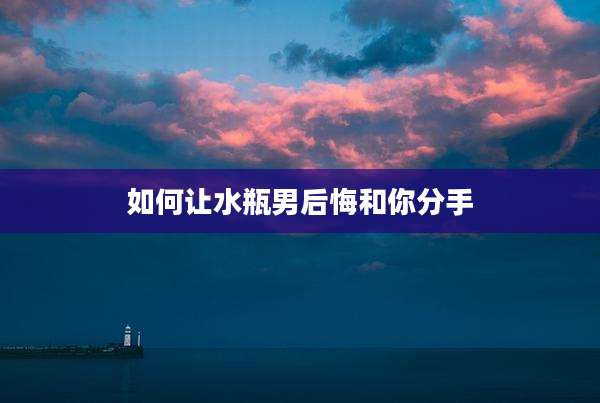 如何让水瓶男后悔和你分手