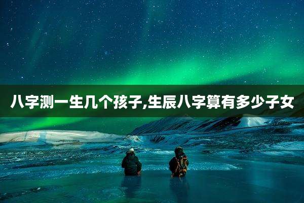 八字测一生几个孩子,生辰八字算有多少子女