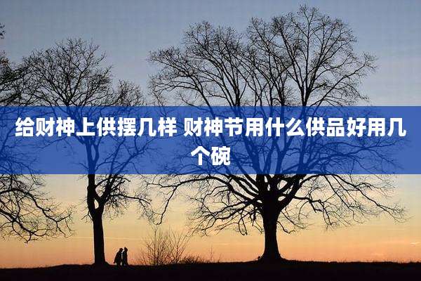 给财神上供摆几样 财神节用什么供品好用几个碗