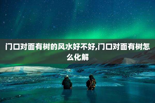 门口对面有树的风水好不好,门口对面有树怎么化解