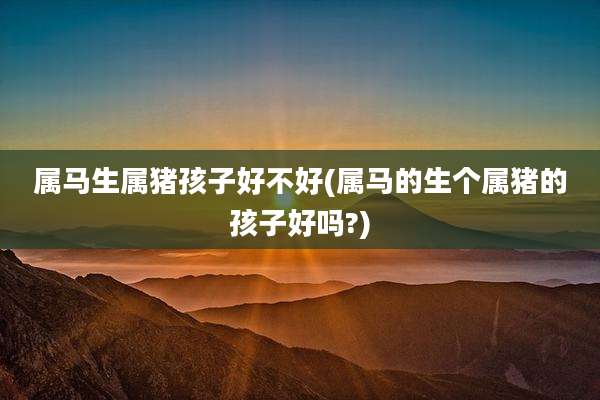 属马生属猪孩子好不好(属马的生个属猪的孩子好吗?)