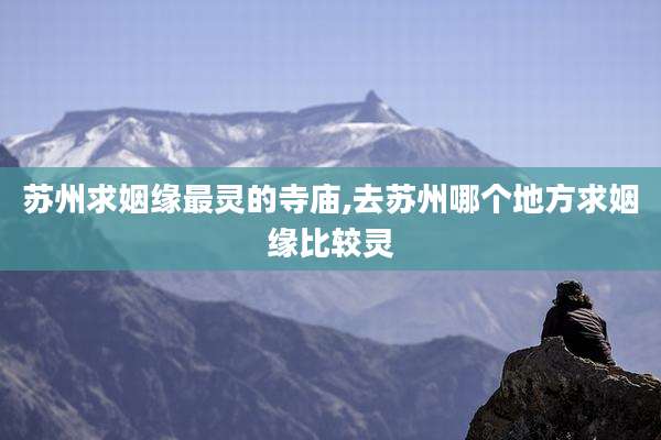 苏州求姻缘最灵的寺庙,去苏州哪个地方求姻缘比较灵