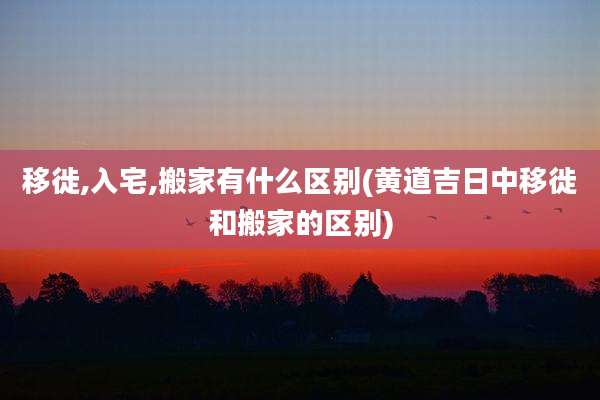 移徙,入宅,搬家有什么区别(黄道吉日中移徙和搬家的区别)