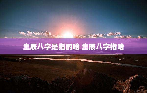 生辰八字是指的啥 生辰八字指啥