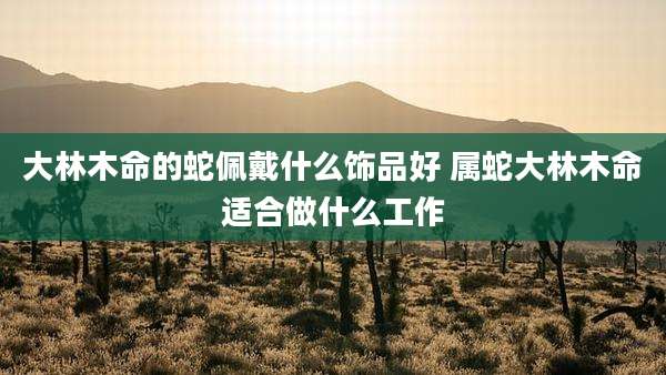 大林木命的蛇佩戴什么饰品好 属蛇大林木命适合做什么工作