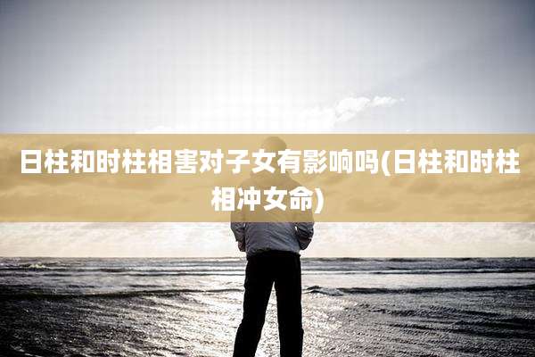 日柱和时柱相害对子女有影响吗(日柱和时柱相冲女命)