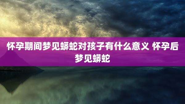 怀孕期间梦见蟒蛇对孩子有什么意义 怀孕后梦见蟒蛇
