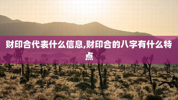 财印合代表什么信息,财印合的八字有什么特点