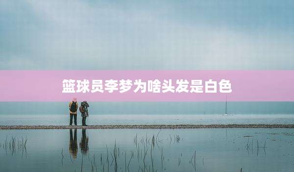 篮球员李梦为啥头发是白色