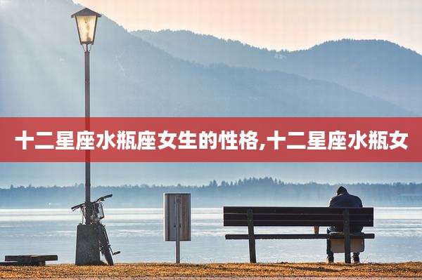 十二星座水瓶座女生的性格,十二星座水瓶女
