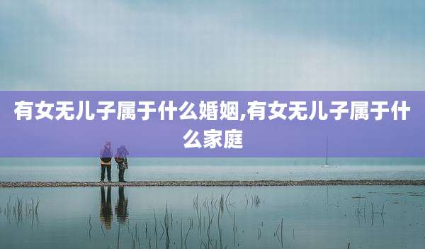 有女无儿子属于什么婚姻,有女无儿子属于什么家庭