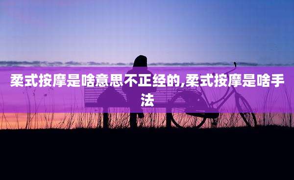 柔式按摩是啥意思不正经的,柔式按摩是啥手法