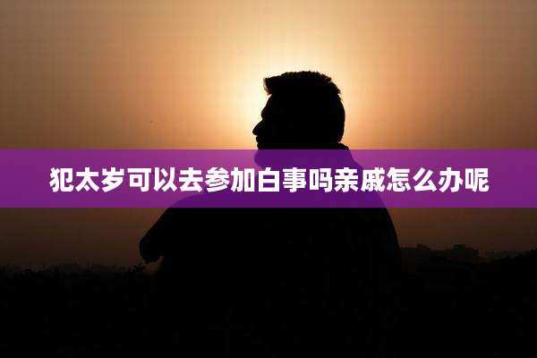 犯太岁可以去参加白事吗亲戚怎么办呢