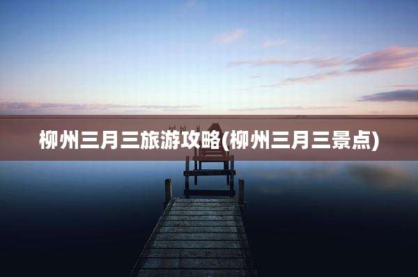 柳州三月三旅游攻略(柳州三月三景点)