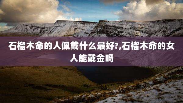 石榴木命的人佩戴什么最好?,石榴木命的女人能戴金吗