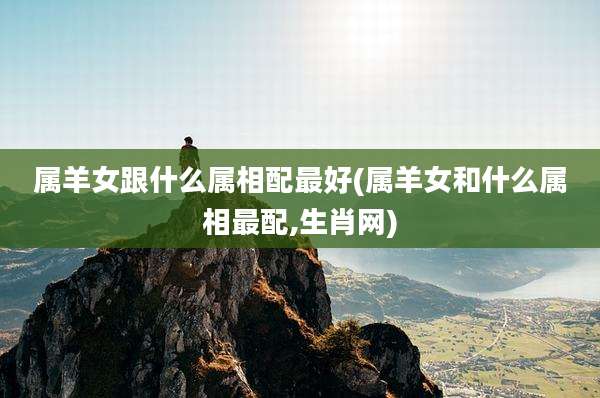 属羊女跟什么属相配最好(属羊女和什么属相最配,生肖网)