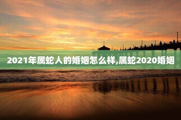 2021年属蛇人的婚姻怎么样,属蛇2020婚姻